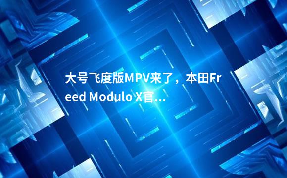 大号飞度版MPV来了，本田Freed Modulo X官图发布，提